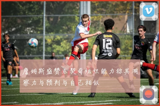 詹姆斯盛赞东契奇组织能力称其洞察力与预判与自己相似