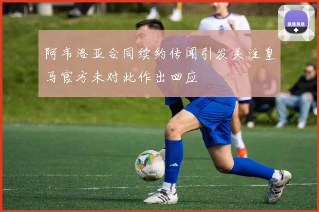 阿韦洛亚合同续约传闻引发关注皇马官方未对此作出回应