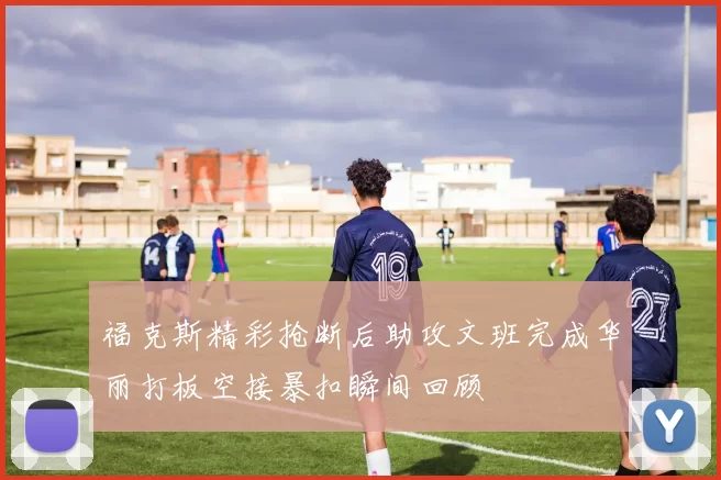 福克斯精彩抢断后助攻文班完成华丽打板空接暴扣瞬间回顾
