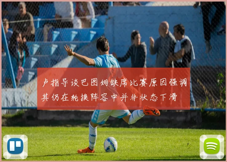 卢指导谈巴图姆缺席比赛原因强调其仍在轮换阵容中并非状态下滑