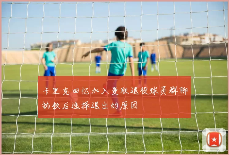 卡里克回忆加入曼联退役球员群聊执教后选择退出的原因