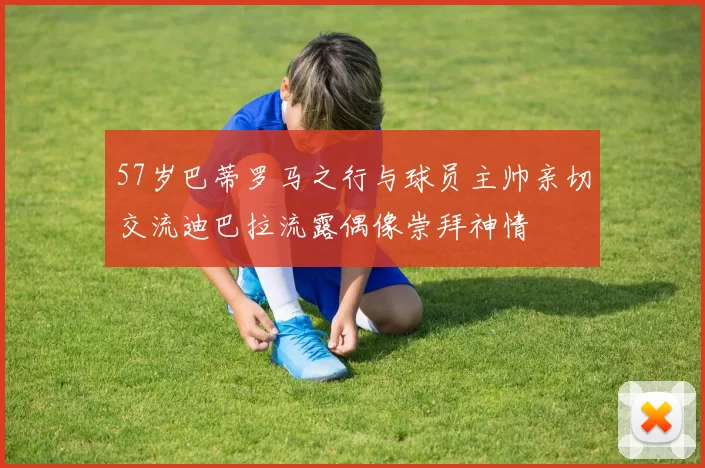 57岁巴蒂罗马之行与球员主帅亲切交流迪巴拉流露偶像崇拜神情