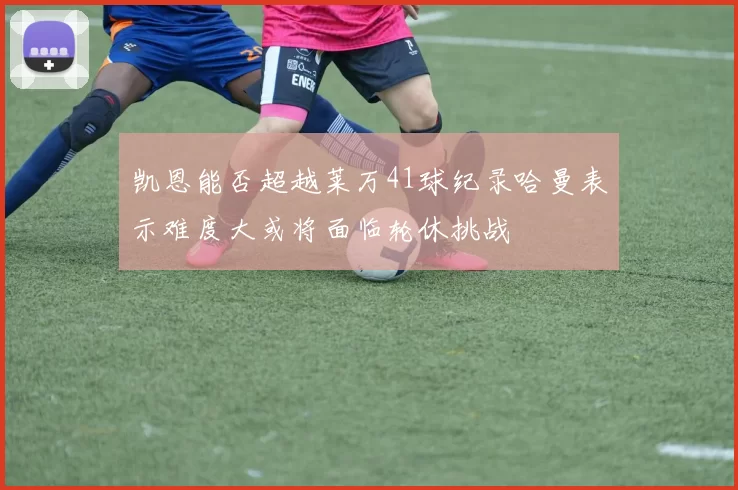 凯恩能否超越莱万41球纪录哈曼表示难度大或将面临轮休挑战