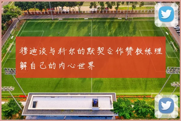 穆迪谈与科尔的默契合作赞教练理解自己的内心世界