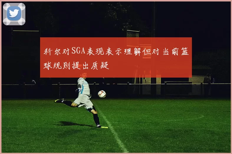 科尔对SGA表现表示理解但对当前篮球规则提出质疑