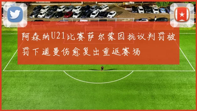 阿森纳U21比赛萨尔蒙因抗议判罚被罚下道曼伤愈复出重返赛场