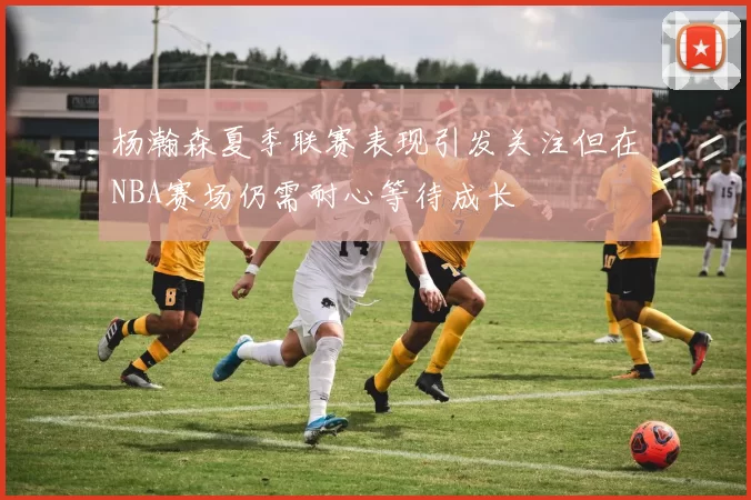 杨瀚森夏季联赛表现引发关注但在NBA赛场仍需耐心等待成长