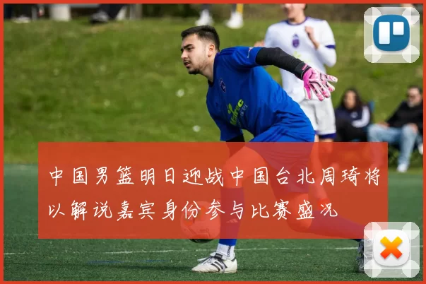 中国男篮明日迎战中国台北周琦将以解说嘉宾身份参与比赛盛况