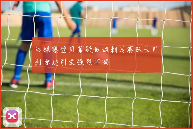 法媒曝登贝莱疑似讽刺马赛队长巴列尔迪引发强烈不满