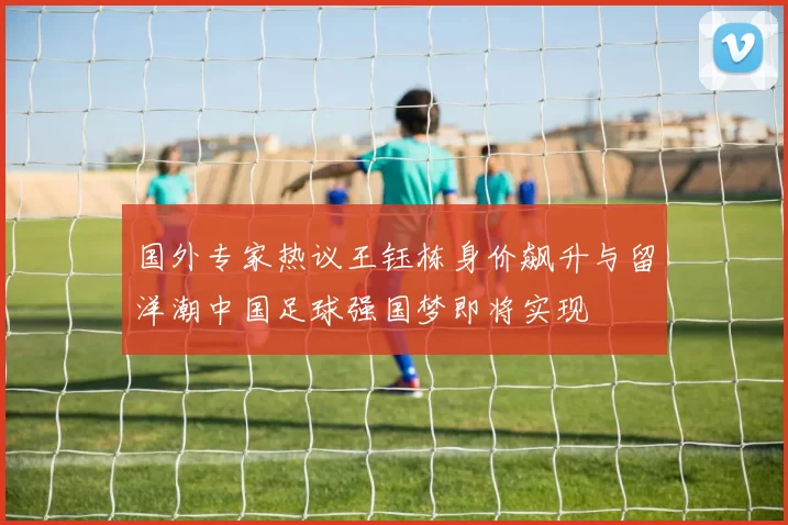 国外专家热议王钰栋身价飙升与留洋潮中国足球强国梦即将实现