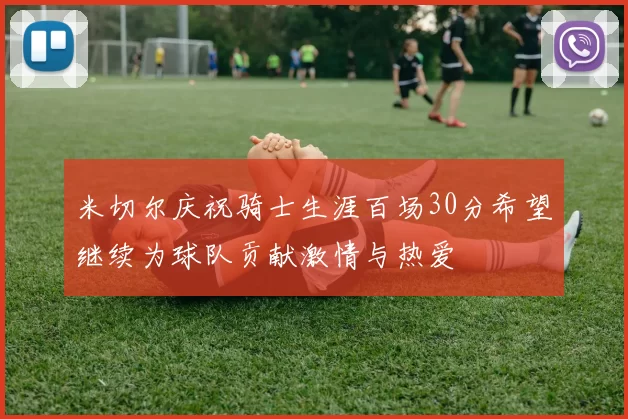 米切尔庆祝骑士生涯百场30分希望继续为球队贡献激情与热爱