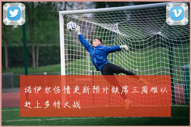 诺伊尔伤情更新预计缺席三周难以赶上多特大战