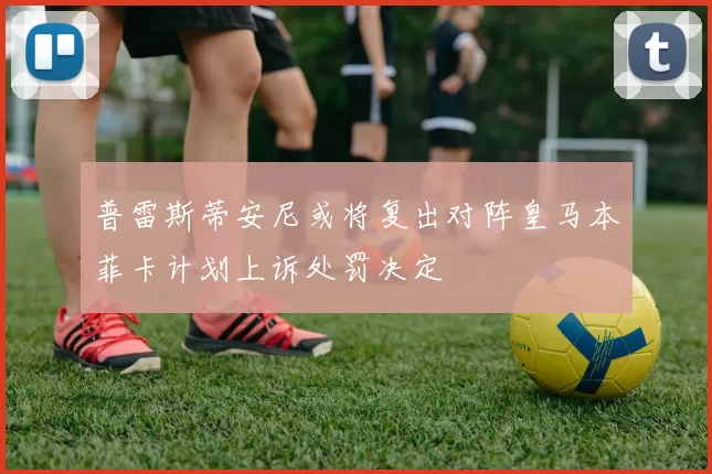 普雷斯蒂安尼或将复出对阵皇马本菲卡计划上诉处罚决定