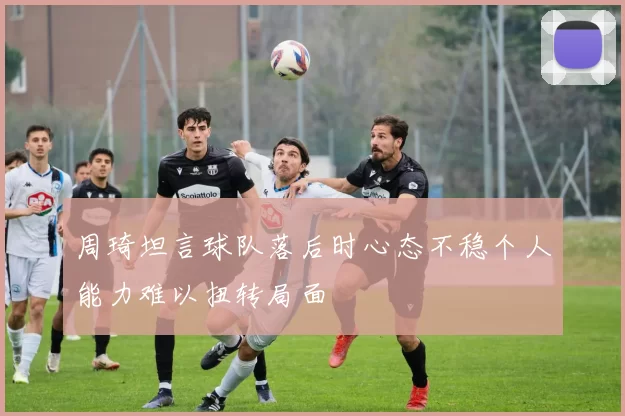 周琦坦言球队落后时心态不稳个人能力难以扭转局面