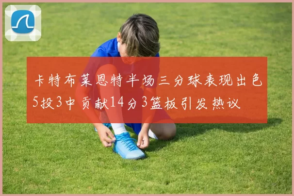 卡特布莱恩特半场三分球表现出色5投3中贡献14分3篮板引发热议