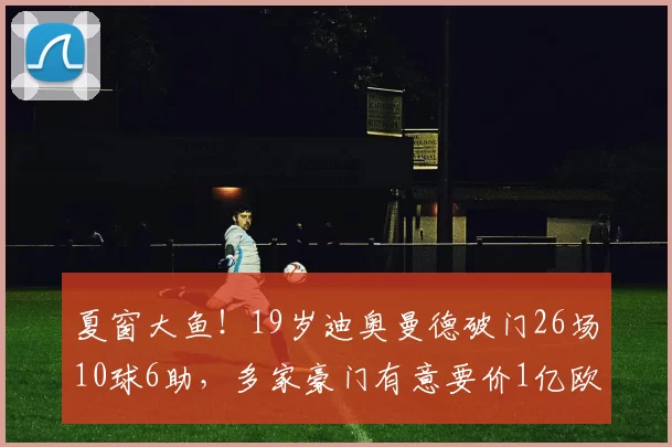 夏窗大鱼！19岁迪奥曼德破门26场10球6助，多家豪门有意要价1亿欧