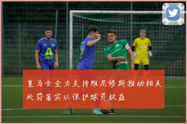 皇马会全力支持维尼修斯推动相关处罚落实以保护球员权益