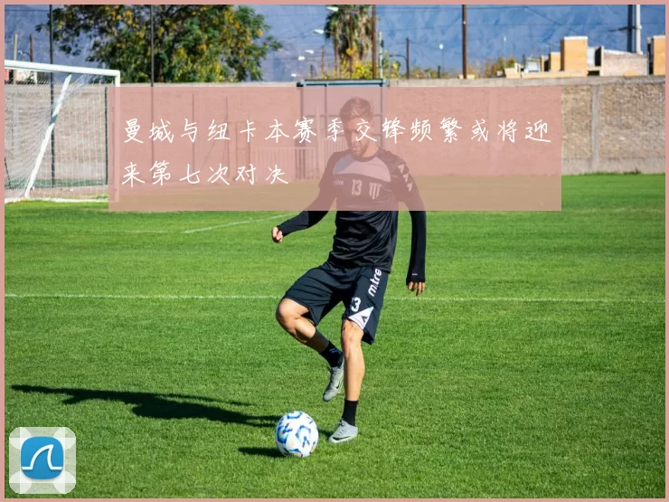 曼城与纽卡本赛季交锋频繁或将迎来第七次对决