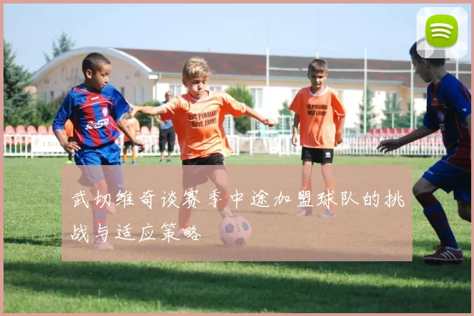 武切维奇谈赛季中途加盟球队的挑战与适应策略