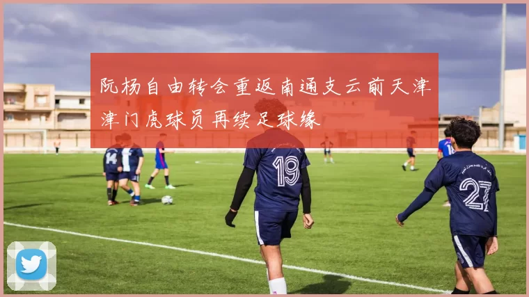 阮杨自由转会重返南通支云前天津津门虎球员再续足球缘