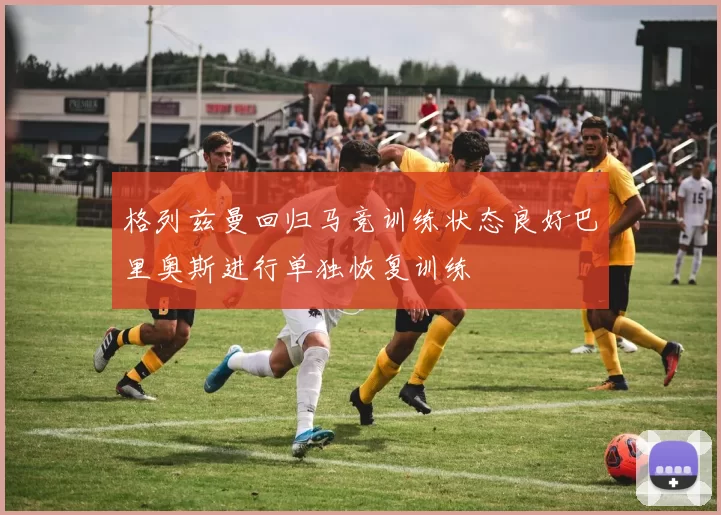 格列兹曼回归马竞训练状态良好巴里奥斯进行单独恢复训练