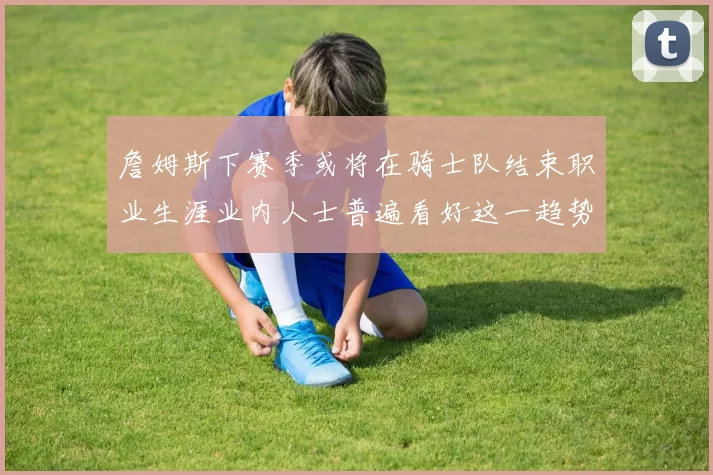 詹姆斯下赛季或将在骑士队结束职业生涯业内人士普遍看好这一趋势