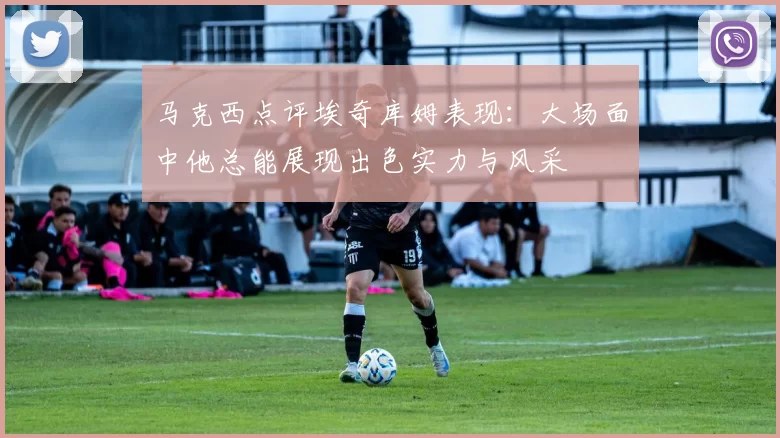 马克西点评埃奇库姆表现：大场面中他总能展现出色实力与风采